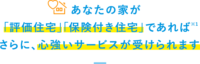 あなたの家が「評価住宅」「保険つき住宅」であれば※1、さらに、心強いサービスが受けられます