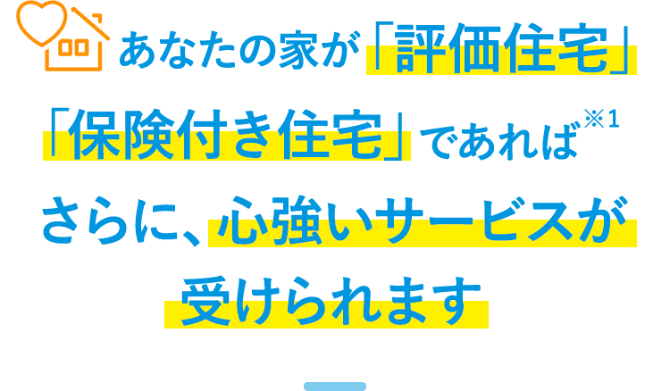 あなたの家が「評価住宅」「保険つき住宅」であれば※1、さらに、心強いサービスが受けられます