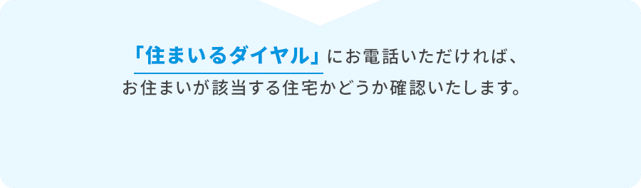 「住まいるダイヤル」にお電話いただければ、お住まいが該当する住宅かどうか確認いたします。