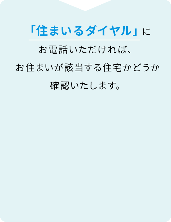 「住まいるダイヤル」にお電話いただければ、お住まいが該当する住宅かどうか確認いたします。