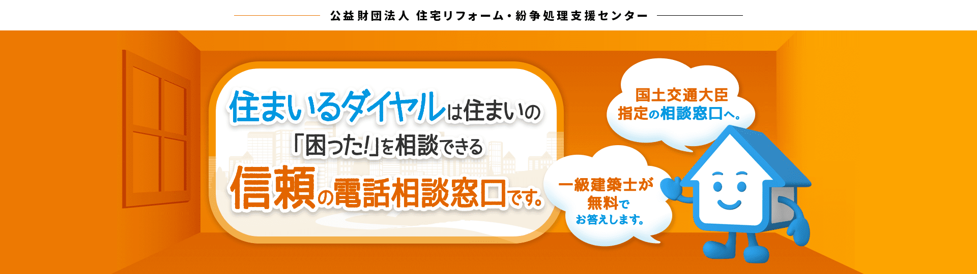 公益財団法人 住宅リフォーム・紛争処理支援センター　住まいるダイヤルは住まいの「困った！」を相談できる信頼の電話相談窓口です。　国土交通大臣指定の相談窓口へ。　一級建築士が無料でお答えします。