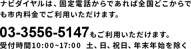 ナビダイヤルは、固定電話からであれば全国どこからでも市内料金でご利用いただけます。03-3556-5147もご利用いただけます。　受付時間10:00~17:00  土、日、祝日、年末年始を除く