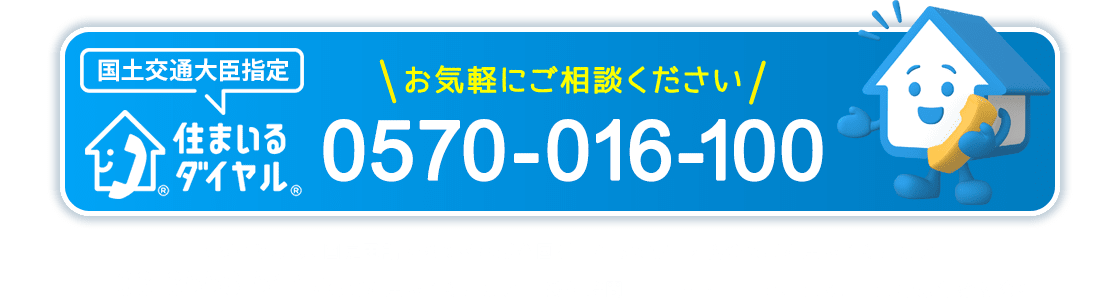 国土交通大臣指定 住まいるダイヤル® お気軽にご相談ください 0570-016-100 ナビダイヤルは、固定電話からであれば全国どこからでも市内料金でご利用いただけます。03-3556-5147もご利用いただけます。 受付時間10:00~17:00 土、日、祝休日、年末年始を除く
